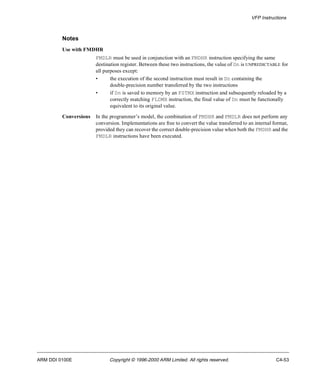 VFP Instructions 
Notes 
Use with FMDHR 
FMDLR must be used in conjunction with an FMDHR instruction specifying the same 
destination register. Between these two instructions, the value of Dn is UNPREDICTABLE for 
all purposes except: 
• the execution of the second instruction must result in Dn containing the 
double-precision number transferred by the two instructions 
• if Dn is saved to memory by an FSTMX instruction and subsequently reloaded by a 
correctly matching FLDMX instruction, the final value of Dn must be functionally 
equivalent to its original value. 
Conversions In the programmer’s model, the combination of FMDHR and FMDLR does not perform any 
conversion. Implementations are free to convert the value transferred to an internal format, 
provided they can recover the correct double-precision value when both the FMDHR and the 
FMDLR instructions have been executed. 
ARM DDI 0100E Copyright © 1996-2000 ARM Limited. All rights reserved. C4-53 
 