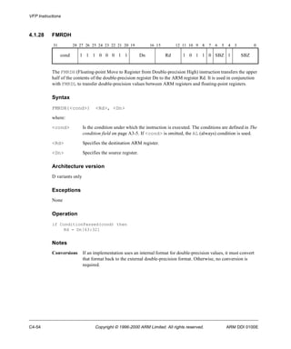 VFP Instructions 
4.1.28 FMRDH 
31 28 27 26 25 24 23 22 21 20 19 16 15 12 11 10 9 8 7 6 5 4 3 0 
cond 1 1 1 0 0 0 1 1 Dn Rd 1 0 1 1 0 SBZ 1 SBZ 
The FMRDH (Floating-point Move to Register from Double-precision High) instruction transfers the upper 
half of the contents of the double-precision register Dn to the ARM register Rd. It is used in conjunction 
with FMRDL to transfer double-precision values between ARM registers and floating-point registers. 
Syntax 
FMRDH{<cond>} <Rd>, <Dn> 
where: 
<cond> Is the condition under which the instruction is executed. The conditions are defined in The 
condition field on page A3-5. If <cond> is omitted, the AL (always) condition is used. 
<Rd> Specifies the destination ARM register. 
<Dn> Specifies the source register. 
Architecture version 
D variants only 
Exceptions 
None 
Operation 
if ConditionPassed(cond) then 
Rd = Dn[63:32] 
Notes 
Conversions If an implementation uses an internal format for double-precision values, it must convert 
that format back to the external double-precision format. Otherwise, no conversion is 
required. 
C4-54 Copyright © 1996-2000 ARM Limited. All rights reserved. ARM DDI 0100E 
 