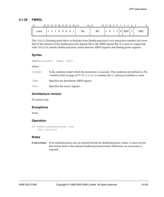 VFP Instructions 
4.1.29 FMRDL 
31 28 27 26 25 24 23 22 21 20 19 16 15 12 11 10 9 8 7 6 5 4 3 0 
cond 1 1 1 0 0 0 0 1 Dn Rd 1 0 1 1 0 SBZ 1 SBZ 
The FMRDL (Floating-point Move to Register from Double-precision Low) instruction transfers the lower 
half of the contents of the double-precision register Dn to the ARM register Rd. It is used in conjunction 
with FMRDH to transfer double-precision values between ARM registers and floating-point registers. 
Syntax 
FMRDL{<cond>} <Rd>, <Dn> 
where: 
<cond> Is the condition under which the instruction is executed. The conditions are defined in The 
condition field on page A3-5. If <cond> is omitted, the AL (always) condition is used. 
<Rd> Specifies the destination ARM register. 
<Dn> Specifies the source register. 
Architecture version 
D variants only 
Exceptions 
None 
Operation 
if ConditionPassed(cond) then 
Rd = Dn[31:0] 
Notes 
Conversions If an implementation uses an internal format for double-precision values, it must convert 
that format back to the external double-precision format. Otherwise, no conversion is 
required. 
ARM DDI 0100E Copyright © 1996-2000 ARM Limited. All rights reserved. C4-55 
 