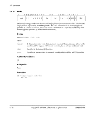 VFP Instructions 
4.1.30 FMRS 
31 28 27 26 25 24 23 22 21 20 19 16 15 12 11 10 9 8 7 6 5 4 3 0 
cond 1 1 1 0 0 0 0 1 Fn Rd 1 0 1 0 N SBZ 1 SBZ 
The FMRS (Floating-point Move to Register from Single-precision) instruction transfers the contents of the 
single-precision register Fn to the ARM register Rd. The value transferred can be an integer (typically 
generated by a FTOSID, FTOSIS, FTOUID or FTOUIS instruction) or a single-precision floating-point 
number (typically generated by other arithmetic instructions). 
Syntax 
FMRS{<cond>} <Rd>, <Sn> 
where: 
<cond> Is the condition under which the instruction is executed. The conditions are defined in The 
condition field on page A3-5. If <cond> is omitted, the AL (always) condition is used. 
<Rd> Specifies the destination ARM register. 
<Sn> Specifies the source register. Its number is encoded as Fn (top 4 bits) and N (bottom bit). 
Architecture version 
All 
Exceptions 
None 
Operation 
if ConditionPassed(cond) then 
Rd = Sn 
C4-56 Copyright © 1996-2000 ARM Limited. All rights reserved. ARM DDI 0100E 
 