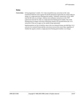 VFP Instructions 
Notes 
Conversions In the programmer’s model, FMRS does not perform any conversion on the value 
transferred. Both the source register Sn and the destination register Rd can contain either an 
integer or a single-precision floating-point number. Arithmetic instructions on the ARM 
treat the Rd value as an integer, whereas most arithmetic instructions on the VFP 
coprocessor treat the Sn value as a single-precision floating-point number. One of the 
floating-point-to-integer conversion instructions needs to be executed before the FMRS 
instruction if they are to agree on the number being represented. 
Implementations are free to hold the value in Sn in an internal format, provided that FMRS 
converts it to external format and this conversion recovers the correct data, regardless of 
whether the register contains a single-precision floating-point number or an integer. 
ARM DDI 0100E Copyright © 1996-2000 ARM Limited. All rights reserved. C4-57 
 