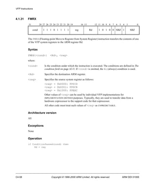 VFP Instructions 
4.1.31 FMRX 
31 28 27 26 25 24 23 22 21 20 19 16 15 12 11 10 9 8 7 6 5 4 3 0 
cond 1 1 1 0 1 1 1 1 reg Rd 1 0 1 0 0 SBZ 1 SBZ 
The FMRX (Floating-point Move to Register from System Register) instruction transfers the contents of one 
of the VFP system registers to the ARM register Rd. 
Syntax 
FMRX{<cond>} <Rd>, <reg> 
where: 
<cond> Is the condition under which the instruction is executed. The conditions are defined in The 
condition field on page A3-5. If <cond> is omitted, the AL (always) condition is used. 
<Rd> Specifies the destination ARM register. 
<reg> Specifies the source system register as follows: 
<reg> = 0b0000: FPSID 
<reg> = 0b0001: FPSCR 
<reg> = 0b1000: FPEXC 
Other values of <reg> can be used by individual VFP implementations for 
IMPLEMENTATION DEFINED purposes. Typically, they are used to transfer data from a 
hardware coprocessor to the support code for that coprocessor. 
All other code must treat such values of <reg> as UNPREDICTABLE. 
Architecture version 
All 
Exceptions 
None 
Operation 
if ConditionPassed(cond) then 
Rd = reg 
C4-58 Copyright © 1996-2000 ARM Limited. All rights reserved. ARM DDI 0100E 
 