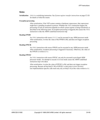 VFP Instructions 
Notes 
Serialization FMRX is a serializing instruction. See System register transfer instructions on page C3-20 
for details of what this means. 
Exception processing 
After serialization, if the VFP system contains a hardware coprocessor, that coprocessor 
might have a pending exception to process. Whether the FMRX instruction triggers the 
processing of such an instruction depends on which system register is being transferred, as 
described in the following notes. If exception processing is triggered, this causes the FMRX 
instruction to take the ARM’s undefined instruction trap. 
Reading FPSID 
An FMRX instruction with source FPSID can be executed in any ARM processor mode. 
After serialization, it writes the value of the FPSID to Rd, and does not trigger exception 
processing. 
Reading FPSCR 
An FMRX instruction with source FPSCR can be executed in any ARM processor mode. 
After serialization, exception processing is triggered if necessary. Otherwise, the value of 
the FPSCR is written to Rd. 
Reading FPEXC 
An FMRX instruction with source FPEXC can only be executed in privileged ARM 
processor modes. An attempt to execute it in User mode causes the ARM’s undefined 
instruction trap to be taken. 
After serialization, it writes the value of FPEXC to Rd, and does not trigger exception 
processing. Because all but bits[31:30] of FPEXC is IMPLEMENTATION DEFINED, 
non implementation-specific code must only rely on bits[31:0] of the value written to Rd. 
ARM DDI 0100E Copyright © 1996-2000 ARM Limited. All rights reserved. C4-59 
 