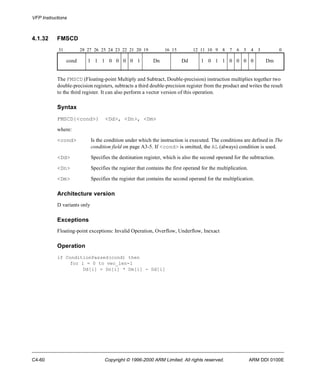 VFP Instructions 
4.1.32 FMSCD 
31 28 27 26 25 24 23 22 21 20 19 16 15 12 11 10 9 8 7 6 5 4 3 0 
cond 1 1 1 0 0 0 0 1 Dn Dd 1 0 1 1 0 0 0 0 Dm 
The FMSCD (Floating-point Multiply and Subtract, Double-precision) instruction multiplies together two 
double-precision registers, subtracts a third double-precision register from the product and writes the result 
to the third register. It can also perform a vector version of this operation. 
Syntax 
FMSCD{<cond>} <Dd>, <Dn>, <Dm> 
where: 
<cond> Is the condition under which the instruction is executed. The conditions are defined in The 
condition field on page A3-5. If <cond> is omitted, the AL (always) condition is used. 
<Dd> Specifies the destination register, which is also the second operand for the subtraction. 
<Dn> Specifies the register that contains the first operand for the multiplication. 
<Dm> Specifies the register that contains the second operand for the multiplication. 
Architecture version 
D variants only 
Exceptions 
Floating-point exceptions: Invalid Operation, Overflow, Underflow, Inexact 
Operation 
if ConditionPassed(cond) then 
for i = 0 to vec_len-1 
Dd[i] = Dn[i] * Dm[i] - Dd[i] 
C4-60 Copyright © 1996-2000 ARM Limited. All rights reserved. ARM DDI 0100E 
 