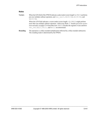 VFP Instructions 
Notes 
Vectors When the LEN field of the FPSCR indicates scalar mode (vector length 1), FMSCD performs 
just one multiply-subtract operation, and vec_len=1, Dd[0]=Dd, Dn[0]=Dn, and 
Dm[0]=Dm. 
When the LEN field indicates a vector mode (vector length > 1), FMSCD might perform 
more than one multiply-subtract operation. Addressing Mode 2 - Double-precision vectors 
(non-monadic) on page C5-8 describes how FMSCD encodes the registers it uses and how 
vec_len, Dd[i], Dn[i], and Dm[i] are determined. 
Rounding The operation is a fully-rounded multiplication followed by a fully-rounded subtraction. 
The rounding mode is determined by the FPSCR. 
ARM DDI 0100E Copyright © 1996-2000 ARM Limited. All rights reserved. C4-61 
 