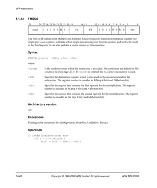 VFP Instructions 
4.1.33 FMSCS 
31 28 27 26 25 24 23 22 21 20 19 16 15 12 11 10 9 8 7 6 5 4 3 0 
cond 1 1 1 0 0 D 0 1 Fn Fd 1 0 1 0 N 0 M 0 Fm 
The FMSCS (Floating-point Multiply and Subtract, Single-precision) instruction multiplies together two 
single-precision registers, subtracts a third single-precision register from the product and writes the result 
to the third register. It can also perform a vector version of this operation. 
Syntax 
FMSCS{<cond>} <Sd>, <Sn>, <Sm> 
where: 
<cond> Is the condition under which the instruction is executed. The conditions are defined in The 
condition field on page A3-5. If <cond> is omitted, the AL (always) condition is used. 
<Sd> Specifies the destination register, which is also used as the second operand for the 
subtraction. The register number is encoded as Fd (top 4 bits) and D (bottom bit). 
<Sn> Specifies the register that contains the first operand for the multiplication. The register 
number is encoded as Fn (top 4 bits) and N (bottom bit). 
<Sm> Specifies the register that contains the second operand for the multiplication. The register 
number is encoded as Fm (top 4 bits) and M (bottom bit). 
Architecture version 
All 
Exceptions 
Floating-point exceptions: Invalid Operation, Overflow, Underflow, Inexact 
Operation 
if ConditionPassed(cond) then 
for i = 0 to vec_len-1 
Sd[i] = Sn[i] * Sm[i] - Sd[i] 
C4-62 Copyright © 1996-2000 ARM Limited. All rights reserved. ARM DDI 0100E 
 