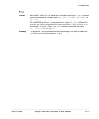 VFP Instructions 
Notes 
Vectors When the LEN field of the FPSCR indicates scalar mode (vector length 1), FMSCS performs 
just one multiply-subtract operation, where vec_len=1, Sd[0]=Sd, Sn[0]=Sn, and 
Sm[0]=Sm. 
When the LEN field indicates a vector mode (vector length > 1), FMSCS might perform 
more than one multiply-subtract operation. Addressing Mode 1 - Single-precision vectors 
(non-monadic) on page C5-2 shows how FMSCS encodes registers and determines 
vec_len, Sd[i], Sn[i], and Sm[i]. 
Rounding The operation is a fully-rounded multiplication followed by a fully-rounded subtraction. 
The rounding mode is determined by the FPSCR. 
ARM DDI 0100E Copyright © 1996-2000 ARM Limited. All rights reserved. C4-63 
 