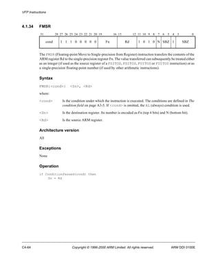 VFP Instructions 
4.1.34 FMSR 
31 28 27 26 25 24 23 22 21 20 19 16 15 12 11 10 9 8 7 6 5 4 3 0 
cond 1 1 1 0 0 0 0 0 Fn Rd 1 0 1 0 N SBZ 1 SBZ 
The FMSR (Floating-point Move to Single-precision from Register) instruction transfers the contents of the 
ARM register Rd to the single-precision register Fn. The value transferred can subsequently be treated either 
as an integer (if used as the source register of a FSITOD, FSITOS, FUITOD or FUITOS instruction) or as 
a single-precision floating-point number (if used by other arithmetic instructions). 
Syntax 
FMSR{<cond>} <Sn>, <Rd> 
where: 
<cond> Is the condition under which the instruction is executed. The conditions are defined in The 
condition field on page A3-5. If <cond> is omitted, the AL (always) condition is used. 
<Sn> Is the destination register. Its number is encoded as Fn (top 4 bits) and N (bottom bit). 
<Rd> Is the source ARM register. 
Architecture version 
All 
Exceptions 
None 
Operation 
if ConditionPassed(cond) then 
Sn = Rd 
C4-64 Copyright © 1996-2000 ARM Limited. All rights reserved. ARM DDI 0100E 
 