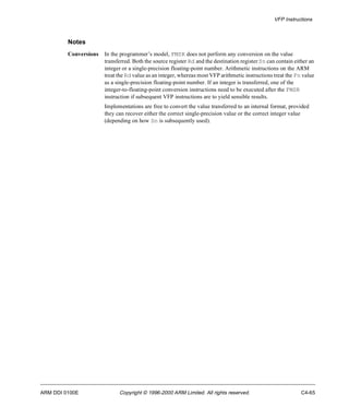 VFP Instructions 
Notes 
Conversions In the programmer’s model, FMSR does not perform any conversion on the value 
transferred. Both the source register Rd and the destination register Sn can contain either an 
integer or a single-precision floating-point number. Arithmetic instructions on the ARM 
treat the Rd value as an integer, whereas most VFP arithmetic instructions treat the Fn value 
as a single-precision floating-point number. If an integer is transferred, one of the 
integer-to-floating-point conversion instructions need to be executed after the FMSR 
instruction if subsequent VFP instructions are to yield sensible results. 
Implementations are free to convert the value transferred to an internal format, provided 
they can recover either the correct single-precision value or the correct integer value 
(depending on how Sn is subsequently used). 
ARM DDI 0100E Copyright © 1996-2000 ARM Limited. All rights reserved. C4-65 
 
