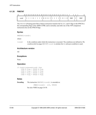 VFP Instructions 
4.1.35 FMSTAT 
31 28 27 26 25 24 23 22 21 20 19 18 17 16 15 14 13 12 11 10 9 8 7 5 4 3 0 
cond 1 1 1 0 1 1 1 1 0 0 0 1 1 1 1 1 1 0 1 0 SBZ 1 SBZ 
The FMSTAT (Floating-point Move Status) instruction transfers the N, Z, C, and V flags in the FPSCR to 
the corresponding flags in the ARM’s CPSR, and is normally used after one of the VFP comparison 
instructions has set the FPSCR flags. 
Syntax 
FMSTAT{<cond>} 
where: 
<cond> Is the condition under which the instruction is executed. The conditions are defined in The 
condition field on page A3-5. If <cond> is omitted, the AL (always) condition is used. 
Architecture version 
All 
Exceptions 
None 
Operation 
if ConditionPassed(cond) then 
CPSR N Flag = FPSCR N Flag 
CPSR Z Flag = FPSCR Z Flag 
CPSR C Flag = FPSCR C Flag 
CPSR V Flag = FPSCR V Flag 
Notes 
Encoding The instruction FMSTAT{<cond>} is encoded as: 
FMRX{<cond>} r15, FPSCR 
See also FMRX on page C4-58. 
C4-66 Copyright © 1996-2000 ARM Limited. All rights reserved. ARM DDI 0100E 
 
