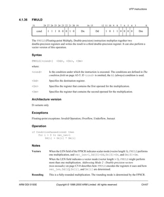 VFP Instructions 
4.1.36 FMULD 
31 28 27 26 25 24 23 22 21 20 19 16 15 12 11 10 9 8 7 6 5 4 3 0 
cond 1 1 1 0 0 0 1 0 Dn Dd 1 0 1 1 0 0 0 0 Dm 
The FMULD (Floating-point Multiply, Double-precision) instruction multiplies together two 
double-precision registers and writes the result to a third double-precision register. It can also perform a 
vector version of this operation. 
Syntax 
FMULD{<cond>} <Dd>, <Dn>, <Dm> 
where: 
<cond> Is the condition under which the instruction is executed. The conditions are defined in The 
condition field on page A3-5. If <cond> is omitted, the AL (always) condition is used. 
<Dd> Specifies the destination register. 
<Dn> Specifies the register that contains the first operand for the multiplication. 
<Dm> Specifies the register that contains the second operand for the multiplication. 
Architecture version 
D variants only 
Exceptions 
Floating-point exceptions: Invalid Operation, Overflow, Underflow, Inexact 
Operation 
if ConditionPassed(cond) then 
for i = 0 to vec_len-1 
Dd[i] = Dn[i] * Dm[i] 
Notes 
Vectors When the LEN field of the FPSCR indicates scalar mode (vector length 1), FMULD performs 
one multiplication, and vec_len=1, Dd[0]=Dd, Dn[0]=Dn, and Dm[0]=Dm. 
When the LEN field indicates a vector mode (vector length > 1), FMULD might perform 
more than one multiplication. Addressing Mode 2 - Double-precision vectors 
(non-monadic) on page C5-8 describes how FMULD encodes the registers it uses and how 
vec_len, Dd[i], Dn[i], and Dm[i] are determined. 
Rounding This is a fully-rounded multiplication. The rounding mode is determined by the FPSCR. 
ARM DDI 0100E Copyright © 1996-2000 ARM Limited. All rights reserved. C4-67 
 