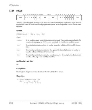 VFP Instructions 
4.1.37 FMULS 
31 28 27 26 25 24 23 22 21 20 19 16 15 12 11 10 9 8 7 6 5 4 3 0 
cond 1 1 1 0 0 D 1 0 Fn Fd 1 0 1 0 N 0 M 0 Fm 
The FMULS (Floating-point Multiply, Single-precision) instruction multiplies together two single-precision 
registers and writes the result to a third single-precision register. It can also perform a vector version of this 
operation. 
Syntax 
FMULS{<cond>} <Sd>, <Sn>, <Sm> 
where: 
<cond> Is the condition under which the instruction is executed. The conditions are defined in The 
condition field on page A3-5. If <cond> is omitted, the AL (always) condition is used. 
<Sd> Specifies the destination register. Its number is encoded as Fd (top 4 bits) and D (bottom 
bit). 
<Sn> Specifies the register that contains the first operand for the multiplication. Its number is 
encoded as Fn (top 4 bits) and N (bottom bit). 
<Sm> Specifies the register that contains the second operand for the multiplication. Its number is 
encoded as Fm (top 4 bits) and M (bottom bit). 
Architecture version 
All 
Exceptions 
Floating-point exceptions: Invalid Operation, Overflow, Underflow, Inexact 
Operation 
if ConditionPassed(cond) then 
for i = 0 to vec_len-1 
Sd[i] = Sn[i] * Sm[i] 
C4-68 Copyright © 1996-2000 ARM Limited. All rights reserved. ARM DDI 0100E 
 