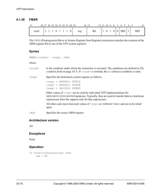 VFP Instructions 
4.1.38 FMXR 
31 28 27 26 25 24 23 22 21 20 19 16 15 12 11 10 9 8 7 6 5 4 3 0 
cond 1 1 1 0 1 1 1 0 reg Rd 1 0 1 0 0 SBZ 1 SBZ 
The FMXR (Floating-point Move to System Register from Register) instruction transfers the contents of the 
ARM register Rd to one of the VFP system registers. 
Syntax 
FMXR{<cond>} <reg>, <Rd> 
where: 
<cond> Is the condition under which the instruction is executed. The conditions are defined in The 
condition field on page A3-5. If <cond> is omitted, the AL (always) condition is used. 
<reg> Specifies the destination system register as follows: 
<reg> = 0b0000: FPSID 
<reg> = 0b0001: FPSCR 
<reg> = 0b1000: FPEXC 
Other values of <reg> can be used by individual VFP implementations for 
IMPLEMENTATION DEFINED purposes. Typically, they are used to transfer data to a hardware 
coprocessor from the support code for that coprocessor. 
All other code must treat such values of <reg> as UNPREDICTABLE and not to be relied 
upon. 
<Rd> Specifies the source ARM register. 
Architecture version 
All 
Exceptions 
None 
Operation 
if ConditionPassed(cond) then 
reg = Rd 
C4-70 Copyright © 1996-2000 ARM Limited. All rights reserved. ARM DDI 0100E 
 