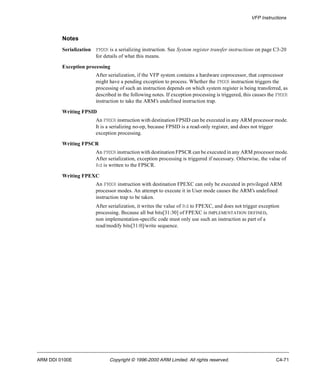 VFP Instructions 
Notes 
Serialization FMXR is a serializing instruction. See System register transfer instructions on page C3-20 
for details of what this means. 
Exception processing 
After serialization, if the VFP system contains a hardware coprocessor, that coprocessor 
might have a pending exception to process. Whether the FMXR instruction triggers the 
processing of such an instruction depends on which system register is being transferred, as 
described in the following notes. If exception processing is triggered, this causes the FMXR 
instruction to take the ARM’s undefined instruction trap. 
Writing FPSID 
An FMXR instruction with destination FPSID can be executed in any ARM processor mode. 
It is a serializing no-op, because FPSID is a read-only register, and does not trigger 
exception processing. 
Writing FPSCR 
An FMXR instruction with destination FPSCR can be executed in any ARM processor mode. 
After serialization, exception processing is triggered if necessary. Otherwise, the value of 
Rd is written to the FPSCR. 
Writing FPEXC 
An FMXR instruction with destination FPEXC can only be executed in privileged ARM 
processor modes. An attempt to execute it in User mode causes the ARM’s undefined 
instruction trap to be taken. 
After serialization, it writes the value of Rd to FPEXC, and does not trigger exception 
processing. Because all but bits[31:30] of FPEXC is IMPLEMENTATION DEFINED, 
non implementation-specific code must only use such an instruction as part of a 
read/modify bits[31:0]/write sequence. 
ARM DDI 0100E Copyright © 1996-2000 ARM Limited. All rights reserved. C4-71 
 