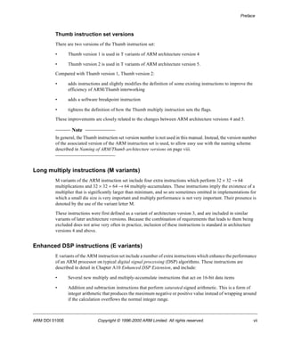 Preface 
Thumb instruction set versions 
There are two versions of the Thumb instruction set: 
• Thumb version 1 is used in T variants of ARM architecture version 4 
• Thumb version 2 is used in T variants of ARM architecture version 5. 
Compared with Thumb version 1, Thumb version 2: 
• adds instructions and slightly modifies the definition of some existing instructions to improve the 
efficiency of ARM/Thumb interworking 
• adds a software breakpoint instruction 
• tightens the definition of how the Thumb multiply instruction sets the flags. 
These improvements are closely related to the changes between ARM architecture versions 4 and 5. 
Note 
In general, the Thumb instruction set version number is not used in this manual. Instead, the version number 
of the associated version of the ARM instruction set is used, to allow easy use with the naming scheme 
described in Naming of ARM/Thumb architecture versions on page viii. 
Long multiply instructions (M variants) 
M variants of the ARM instruction set include four extra instructions which perform 32 ´ 32 ® 64 
multiplications and 32 ´ 32 + 64 ® 64 multiply-accumulates. These instructions imply the existence of a 
multiplier that is significantly larger than minimum, and so are sometimes omitted in implementations for 
which a small die size is very important and multiply performance is not very important. Their presence is 
denoted by the use of the variant letter M. 
These instructions were first defined as a variant of architecture version 3, and are included in similar 
variants of later architecture versions. Because the combination of requirements that leads to them being 
excluded does not arise very often in practice, inclusion of these instructions is standard in architecture 
versions 4 and above. 
Enhanced DSP instructions (E variants) 
E variants of the ARM instruction set include a number of extra instructions which enhance the performance 
of an ARM processor on typical digital signal processing (DSP) algorithms. These instructions are 
described in detail in Chapter A10 Enhanced DSP Extension, and include: 
• Several new multiply and multiply-accumulate instructions that act on 16-bit data items 
• Addition and subtraction instructions that perform saturated signed arithmetic. This is a form of 
integer arithmetic that produces the maximum negative or positive value instead of wrapping around 
if the calculation overflows the normal integer range. 
ARM DDI 0100E Copyright © 1996-2000 ARM Limited. All rights reserved. vii 
 