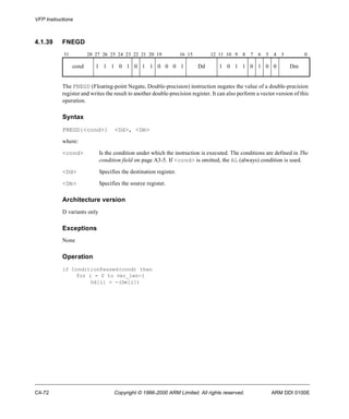 VFP Instructions 
4.1.39 FNEGD 
31 28 27 26 25 24 23 22 21 20 19 16 15 12 11 10 9 8 7 6 5 4 3 0 
cond 1 1 1 0 1 0 1 1 0 0 0 1 Dd 1 0 1 1 0 1 0 0 Dm 
The FNEGD (Floating-point Negate, Double-precision) instruction negates the value of a double-precision 
register and writes the result to another double-precision register. It can also perform a vector version of this 
operation. 
Syntax 
FNEGD{<cond>} <Dd>, <Dm> 
where: 
<cond> Is the condition under which the instruction is executed. The conditions are defined in The 
condition field on page A3-5. If <cond> is omitted, the AL (always) condition is used. 
<Dd> Specifies the destination register. 
<Dm> Specifies the source register. 
Architecture version 
D variants only 
Exceptions 
None 
Operation 
if ConditionPassed(cond) then 
for i = 0 to vec_len-1 
Dd[i] = -(Dm[i]) 
C4-72 Copyright © 1996-2000 ARM Limited. All rights reserved. ARM DDI 0100E 
 