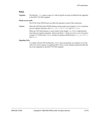 VFP Instructions 
Notes 
Negation The function -(x) means a copy of x with its sign bit reversed, as defined in the Appendix 
to the IEEE 754-1985 standard. 
Flush-to-zero mode 
The FZ bit of the FPSCR does not affect the operand or result of this instruction. 
Vectors When the LEN field of the FPSCR indicates scalar mode (vector length 1), FNEGS performs 
just one negation operation, and vec_len=1, Sd[0]=Sd, and Sm[0]=Sm. 
When the LEN field indicates a vector mode (vector length > 1), FNEGS might perform 
more than one negation operation. Addressing Mode 3 - Single-precision vectors (monadic) 
on page C5-14 shows how FNEDS encodes its registers and determines vec_len, Sd[i], 
and Sm[i]. 
Signaling NaNs 
To comply with the VFP architecture, FNEGS must not generate an exception even if the 
value in its source register is a signaling NaN. This is a more stringent requirement than the 
one in the Appendix to the IEEE 754-1985 standard. 
ARM DDI 0100E Copyright © 1996-2000 ARM Limited. All rights reserved. C4-75 
 