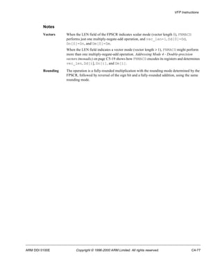 VFP Instructions 
Notes 
Vectors When the LEN field of the FPSCR indicates scalar mode (vector length 1), FNMACD 
performs just one multiply-negate-add operation, and vec_len=1, Dd[0]=Dd, 
Dn[0]=Dn, and Dm[0]=Dm. 
When the LEN field indicates a vector mode (vector length > 1), FNMACD might perform 
more than one multiply-negate-add operation. Addressing Mode 4 - Double-precision 
vectors (monadic) on page C5-19 shows how FNMACD encodes its registers and determines 
vec_len, Dd[i], Dn[i], and Dm[i]. 
Rounding The operation is a fully-rounded multiplication with the rounding mode determined by the 
FPSCR, followed by reversal of the sign bit and a fully-rounded addition, using the same 
rounding mode. 
ARM DDI 0100E Copyright © 1996-2000 ARM Limited. All rights reserved. C4-77 
 