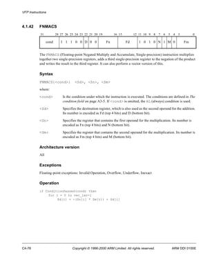 VFP Instructions 
4.1.42 FNMACS 
31 28 27 26 25 24 23 22 21 20 19 16 15 12 11 10 9 8 7 6 5 4 3 0 
cond 1 1 1 0 0 D 0 0 Fn Fd 1 0 1 0 N 1 M 0 Fm 
The FNMACS (Floating-point Negated Multiply and Accumulate, Single-precision) instruction multiplies 
together two single-precision registers, adds a third single-precision register to the negation of the product 
and writes the result to the third register. It can also perform a vector version of this. 
Syntax 
FNMACS{<cond>} <Sd>, <Sn>, <Sm> 
where: 
<cond> Is the condition under which the instruction is executed. The conditions are defined in The 
condition field on page A3-5. If <cond> is omitted, the AL (always) condition is used. 
<Sd> Specifies the destination register, which is also used as the second operand for the addition. 
Its number is encoded as Fd (top 4 bits) and D (bottom bit). 
<Sn> Specifies the register that contains the first operand for the multiplication. Its number is 
encoded as Fn (top 4 bits) and N (bottom bit). 
<Sm> Specifies the register that contains the second operand for the multiplication. Its number is 
encoded as Fm (top 4 bits) and M (bottom bit). 
Architecture version 
All 
Exceptions 
Floating-point exceptions: Invalid Operation, Overflow, Underflow, Inexact 
Operation 
if ConditionPassed(cond) then 
for i = 0 to vec_len-1 
Sd[i] = -(Sn[i] * Sm[i]) + Sd[i] 
C4-78 Copyright © 1996-2000 ARM Limited. All rights reserved. ARM DDI 0100E 
 