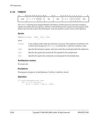 VFP Instructions 
4.1.43 FNMSCD 
31 28 27 26 25 24 23 22 21 20 19 16 15 12 11 10 9 8 7 6 5 4 3 0 
cond 1 1 1 0 0 0 0 1 Dn Dd 1 0 1 1 0 1 0 0 Dm 
The FNMSCD (Floating-point Negated Multiply and Subtract, Double-precision) instruction multiplies 
together two double-precision registers, subtracts a third double-precision register from the negation of the 
product and writes the result to the third register. It can also perform a vector version of this operation. 
Syntax 
FNMSCD{<cond>} <Dd>, <Dn>, <Dm> 
where: 
<cond> Is the condition under which the instruction is executed. The conditions are defined in The 
condition field on page A3-5. If <cond> is omitted, the AL (always) condition is used. 
<Dd> Specifies the destination register, and is also used as the second operand for the subtraction. 
<Dn> Specifies the register that contains the first operand for the multiplication. 
<Dm> Specifies the register that contains the second operand for the multiplication. 
Architecture version 
D variants only 
Exceptions 
Floating-point exceptions: Invalid Operation, Overflow, Underflow, Inexact 
Operation 
if ConditionPassed(cond) then 
for i = 0 to vec_len-1 
Dd[i] = -(Dn[i] * Dm[i]) - Dd[i] 
C4-80 Copyright © 1996-2000 ARM Limited. All rights reserved. ARM DDI 0100E 
 