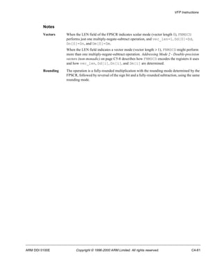 VFP Instructions 
Notes 
Vectors When the LEN field of the FPSCR indicates scalar mode (vector length 1), FNMSCD 
performs just one multiply-negate-subtract operation, and vec_len=1, Dd[0]=Dd, 
Dn[0]=Dn, and Dm[0]=Dm. 
When the LEN field indicates a vector mode (vector length > 1), FNMSCD might perform 
more than one multiply-negate-subtract operation. Addressing Mode 2 - Double-precision 
vectors (non-monadic) on page C5-8 describes how FNMSCD encodes the registers it uses 
and how vec_len, Dd[i], Dn[i], and Dm[i] are determined. 
Rounding The operation is a fully-rounded multiplication with the rounding mode determined by the 
FPSCR, followed by reversal of the sign bit and a fully-rounded subtraction, using the same 
rounding mode. 
ARM DDI 0100E Copyright © 1996-2000 ARM Limited. All rights reserved. C4-81 
 