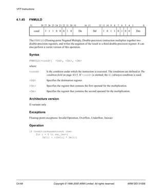 VFP Instructions 
4.1.45 FNMULD 
31 28 27 26 25 24 23 22 21 20 19 16 15 12 11 10 9 8 7 6 5 4 3 0 
cond 1 1 1 0 0 0 1 0 Dn Dd 1 0 1 1 0 1 0 0 Dm 
The FNMULD (Floating-point Negated Multiply, Double-precision) instruction multiplies together two 
double-precision registers, and writes the negation of the result to a third double-precision register. It can 
also perform a vector version of this operation. 
Syntax 
FNMULD{<cond>} <Dd>, <Dn>, <Dm> 
where: 
<cond> Is the condition under which the instruction is executed. The conditions are defined in The 
condition field on page A3-5. If <cond> is omitted, the AL (always) condition is used. 
<Dd> Specifies the destination register. 
<Dn> Specifies the register that contains the first operand for the multiplication. 
<Dm> Specifies the register that contains the second operand for the multiplication. 
Architecture version 
D variants only 
Exceptions 
Floating-point exceptions: Invalid Operation, Overflow, Underflow, Inexact 
Operation 
if ConditionPassed(cond) then 
for i = 0 to vec_len-1 
Dd[i] = -(Dn[i] * Dm[i]) 
C4-84 Copyright © 1996-2000 ARM Limited. All rights reserved. ARM DDI 0100E 
 