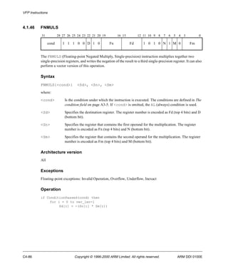VFP Instructions 
4.1.46 FNMULS 
31 28 27 26 25 24 23 22 21 20 19 16 15 12 11 10 9 8 7 6 5 4 3 0 
cond 1 1 1 0 0 D 1 0 Fn Fd 1 0 1 0 N 1 M 0 Fm 
The FNMULS (Floating-point Negated Multiply, Single-precision) instruction multiplies together two 
single-precision registers, and writes the negation of the result to a third single-precision register. It can also 
perform a vector version of this operation. 
Syntax 
FNMULS{<cond>} <Sd>, <Sn>, <Sm> 
where: 
<cond> Is the condition under which the instruction is executed. The conditions are defined in The 
condition field on page A3-5. If <cond> is omitted, the AL (always) condition is used. 
<Sd> Specifies the destination register. The register number is encoded as Fd (top 4 bits) and D 
(bottom bit). 
<Sn> Specifies the register that contains the first operand for the multiplication. The register 
number is encoded as Fn (top 4 bits) and N (bottom bit). 
<Sm> Specifies the register that contains the second operand for the multiplication. The register 
number is encoded as Fm (top 4 bits) and M (bottom bit). 
Architecture version 
All 
Exceptions 
Floating-point exceptions: Invalid Operation, Overflow, Underflow, Inexact 
Operation 
if ConditionPassed(cond) then 
for i = 0 to vec_len-1 
Sd[i] = -(Sn[i] * Sm[i]) 
C4-86 Copyright © 1996-2000 ARM Limited. All rights reserved. ARM DDI 0100E 
 