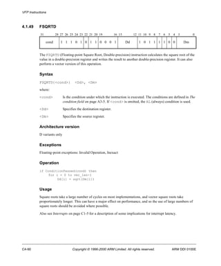 VFP Instructions 
4.1.49 FSQRTD 
31 28 27 26 25 24 23 22 21 20 19 16 15 12 11 10 9 8 7 6 5 4 3 0 
cond 1 1 1 0 1 0 1 1 0 0 0 1 Dd 1 0 1 1 1 1 0 0 Dm 
The FSQRTD (Floating-point Square Root, Double-precision) instruction calculates the square root of the 
value in a double-precision register and writes the result to another double-precision register. It can also 
perform a vector version of this operation. 
Syntax 
FSQRTD{<cond>} <Dd>, <Dm> 
where: 
<cond> Is the condition under which the instruction is executed. The conditions are defined in The 
condition field on page A3-5. If <cond> is omitted, the AL (always) condition is used. 
<Dd> Specifies the destination register. 
<Dm> Specifies the source register. 
Architecture version 
D variants only 
Exceptions 
Floating-point exceptions: Invalid Operation, Inexact 
Operation 
if ConditionPassed(cond) then 
for i = 0 to vec_len-1 
Dd[i] = sqrt(Dm[i]) 
Usage 
Square roots take a large number of cycles on most implementations, and vector square roots take 
proportionately longer. This can have a major effect on performance, and so the use of large numbers of 
square roots should be avoided where possible. 
Also see Interrupts on page C1-5 for a description of some implications for interrupt latency. 
C4-90 Copyright © 1996-2000 ARM Limited. All rights reserved. ARM DDI 0100E 
 