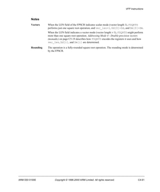 VFP Instructions 
Notes 
Vectors When the LEN field of the FPSCR indicates scalar mode (vector length 1), FSQRTD 
performs just one square root operation, and vec_len=1, Dd[0]=Dd, and Dm[0]=Dm. 
When the LEN field indicates a vector mode (vector length > 1), FSQRTD might perform 
more than one square root operation. Addressing Mode 4 - Double-precision vectors 
(monadic) on page C5-19 describes how FSQRTD encodes the registers it uses and how 
vec_len, Dd[i], and Dm[i] are determined. 
Rounding The operation is a fully-rounded square root operation. The rounding mode is determined 
by the FPSCR. 
ARM DDI 0100E Copyright © 1996-2000 ARM Limited. All rights reserved. C4-91 
 