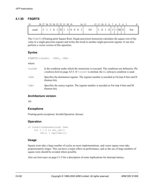 VFP Instructions 
4.1.50 FSQRTS 
31 28 27 26 25 24 23 22 21 20 19 16 15 12 11 10 9 8 7 6 5 4 3 0 
cond 1 1 1 0 1 D 1 1 0 0 0 1 Fd 1 0 1 0 1 1 M 0 Fm 
The FSQRTS (Floating-point Square Root, Single-precision) instruction calculates the square root of the 
value in a single-precision register and writes the result to another single-precision register. It can also 
perform a vector version of this operation. 
Syntax 
FSQRTS{<cond>} <Sd>, <Sm> 
where: 
<cond> Is the condition under which the instruction is executed. The conditions are defined in The 
condition field on page A3-5. If <cond> is omitted, the AL (always) condition is used. 
<Sd> Specifies the destination register. The register number is encoded as Fd (top 4 bits) and D 
(bottom bit). 
<Sm> Specifies the source register. The register number is encoded as Fm (top 4 bits) and M 
(bottom bit). 
Architecture version 
All 
Exceptions 
Floating-point exceptions: Invalid Operation, Inexact 
Operation 
if ConditionPassed(cond) then 
for i = 0 to vec_len-1 
Sd[i] = sqrt(Sm[i]) 
Usage 
Square roots take a large number of cycles on most implementations, and vector square roots take 
proportionately longer. This can have a major effect on performance, and so the use of large numbers of 
square roots should be avoided where possible. 
Also see Interrupts on page C1-5 for a description of some implications for interrupt latency. 
C4-92 Copyright © 1996-2000 ARM Limited. All rights reserved. ARM DDI 0100E 
 