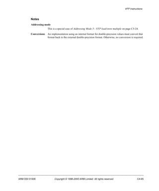 VFP Instructions 
Notes 
Addressing mode 
This is a special case of Addressing Mode 5 - VFP load/store multiple on page C5-24. 
Conversions An implementation using an internal format for double-precision values must convert that 
format back to the external double-precision format. Otherwise, no conversion is required. 
ARM DDI 0100E Copyright © 1996-2000 ARM Limited. All rights reserved. C4-95 
 