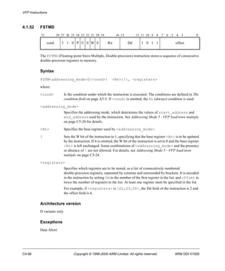 VFP Instructions 
4.1.52 FSTMD 
31 28 27 26 25 24 23 22 21 20 19 16 15 12 11 10 9 8 7 6 5 4 3 0 
cond 1 1 0 P U 0 W 0 Rn Dd 1 0 1 1 offset 
The FSTMD (Floating-point Store Multiple, Double-precision) instruction stores a sequence of consecutive 
double-precision registers to memory. 
Syntax 
FSTM<addressing_mode>D{<cond>} <Rn>{!}, <registers> 
where: 
<cond> Is the condition under which the instruction is executed. The conditions are defined in The 
condition field on page A3-5. If <cond> is omitted, the AL (always) condition is used. 
<addressing_mode> 
Specifies the addressing mode, which determines the values of start_address and 
end_address used by the instruction. See Addressing Mode 5 - VFP load/store multiple 
on page C5-24 for details. 
<Rn> Specifies the base register used by <addressing_mode>. 
! Sets the W bit of the instruction to 1, specifying that the base register <Rn> is to be updated 
by the instruction. If it is omitted, the W bit of the instruction is set to 0 and the base register 
<Rn> is left unchanged. Some combinations of <addressing_mode> and the presence 
or absence of ! are not allowed. For details, see Addressing Mode 5 - VFP load/store 
multiple on page C5-24. 
<registers> 
Specifies which registers are to be stored, as a list of consecutively numbered 
double-precision registers, separated by commas and surrounded by brackets. It is encoded 
in the instruction by setting Dd to the number of the first register in the list, and offset to 
twice the number of registers in the list. At least one register must be specified in the list. 
For example, if <registers> is {D2,D3,D4}, the Dd field of the instruction is 2 and 
the offset field is 6. 
Architecture version 
D variants only 
Exceptions 
Data Abort 
C4-96 Copyright © 1996-2000 ARM Limited. All rights reserved. ARM DDI 0100E 
 