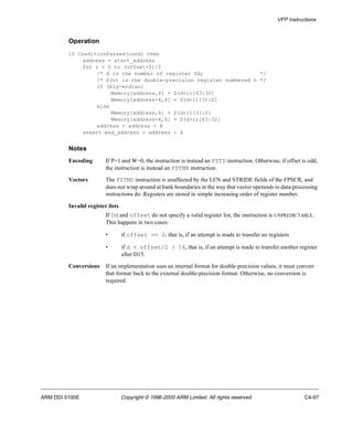 VFP Instructions 
Operation 
if ConditionPassed(cond) then 
address = start_address 
for i = 0 to (offset-2)/2 
/* d is the number of register Dd; */ 
/* D(n) is the double-precision register numbered n */ 
if (big-endian) 
Memory[address,4] = D(d+i)[63:32] 
Memory[address+4,4] = D(d+i)[31:0] 
else 
Memory[address,4] = D(d+i)[31:0] 
Memory[address+4,4] = D(d+i)[63:32] 
address = address + 8 
assert end_address = address - 4 
Notes 
Encoding If P=1 and W=0, the instruction is instead an FSTD instruction. Otherwise, if offset is odd, 
the instruction is instead an FSTMX instruction. 
Vectors The FSTMD instruction is unaffected by the LEN and STRIDE fields of the FPSCR, and 
does not wrap around at bank boundaries in the way that vector operands to data-processing 
instructions do. Registers are stored in simple increasing order of register number. 
Invalid register lists 
If Dd and offset do not specify a valid register list, the instruction is UNPREDICTABLE. 
This happens in two cases: 
• if offset == 0, that is, if an attempt is made to transfer no registers 
• if d + offset/2 > 16, that is, if an attempt is made to transfer another register 
after D15. 
Conversions If an implementation uses an internal format for double-precision values, it must convert 
that format back to the external double-precision format. Otherwise, no conversion is 
required. 
ARM DDI 0100E Copyright © 1996-2000 ARM Limited. All rights reserved. C4-97 
 
