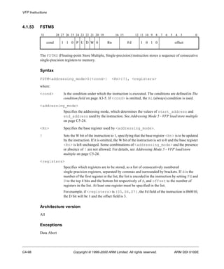 VFP Instructions 
4.1.53 FSTMS 
31 28 27 26 25 24 23 22 21 20 19 16 15 12 11 10 9 8 7 6 5 4 3 0 
cond 1 1 0 P U D W 0 Rn Fd 1 0 1 0 offset 
The FSTMS (Floating-point Store Multiple, Single-precision) instruction stores a sequence of consecutive 
single-precision registers to memory. 
Syntax 
FSTM<addressing_mode>S{<cond>} <Rn>{!}, <registers> 
where: 
<cond> Is the condition under which the instruction is executed. The conditions are defined in The 
condition field on page A3-5. If <cond> is omitted, the AL (always) condition is used. 
<addressing_mode> 
Specifies the addressing mode, which determines the values of start_address and 
end_address used by the instruction. See Addressing Mode 5 - VFP load/store multiple 
on page C5-24. 
<Rn> Specif