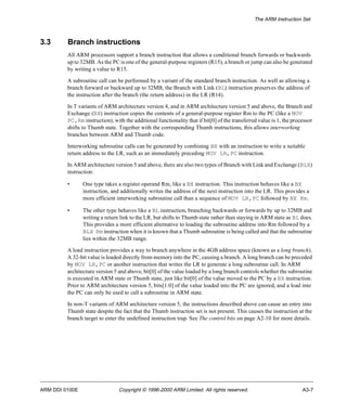 The ARM Instruction Set 
3.3 Branch instructions 
All ARM processors support a branch instruction that allows a conditional branch forwards or backwards 
up to 32MB. As the PC is one of the general-purpose registers (R15), a branch or jump can also be generated 
by writing a value to R15. 
A subroutine call can be performed by a variant of the standard branch instruction. As well as allowing a 
branch forward or backward up to 32MB, the Branch with Link (BL) instruction preserves the address of 
the instruction after the branch (the return address) in the LR (R14). 
In T variants of ARM architecture version 4, and in ARM architecture version 5 and above, the Branch and 
Exchange (BX) instruction copies the contents of a general-purpose register Rm to the PC (like a MOV 
PC,Rm instruction), with the additional functionality that if bit[0] of the transferred value is 1, the processor 
shifts to Thumb state. Together with the corresponding Thumb instructions, this allows interworking 
branches between ARM and Thumb code. 
Interworking subroutine calls can be generated by combining BX with an instruction to write a suitable 
return address to the LR, such as an immediately preceding MOV LR,PC instruction. 
In ARM architecture version 5 and above, there are also two types of Branch with Link and Exchange (BLX) 
instruction: 
• One type takes a register operand Rm, like a BX instruction. This instruction behaves like a BX 
instruction, and additionally writes the address of the next instruction into the LR. This provides a 
more efficient interworking subroutine call than a sequence of MOV LR,PC followed by BX Rm. 
• The other type behaves like a BL instruction, branching backwards or forwards by up to 32MB and 
writing a return link to the LR, but shifts to Thumb state rather than staying in ARM state as BL does. 
This provides a more efficient alternative to loading the subroutine address into Rm followed by a 
BLX Rm instruction when it is known that a Thumb subroutine is being called and that the subroutine 
lies within the 32MB range. 
A load instruction provides a way to branch anywhere in the 4GB address space (known as a long branch). 
A 32-bit value is loaded directly from memory into the PC, causing a branch. A long branch can be preceded 
by MOV LR,PC or another instruction that writes the LR to generate a long subroutine call. In ARM 
architecture version 5 and above, bit[0] of the value loaded by a long branch controls whether the subroutine 
is executed in ARM state or Thumb state, just like bit[0] of the value moved to the PC by a BX instruction. 
Prior to ARM architecture version 5, bits[1:0] of the value loaded into the PC are ignored, and a load into 
the PC can only be used to call a subroutine in ARM state. 
In non-T variants of ARM architecture version 5, the instructions described above can cause an entry into 
Thumb state despite the fact that the Thumb instruction set is not present. This causes the instruction at the 
branch target to enter the undefined instruction trap. See The control bits on page A2-10 for more details. 
ARM DDI 0100E Copyright © 1996-2000 ARM Limited. All rights reserved. A3-7 
 