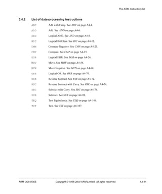 The ARM Instruction Set 
3.4.2 List of data-processing instructions 
ADC Add with Carry. See ADC on page A4-4. 
ADD Add. See ADD on page A4-6. 
AND Logical AND. See AND on page A4-8. 
BIC Logical Bit Clear. See BIC on page A4-12. 
CMN Compare Negative. See CMN on page A4-23. 
CMP Compare. See CMP on page A4-25. 
EOR Logical EOR. See EOR on page A4-26. 
MOV Move. See MOV on page A4-56. 
MVN Move Negative. See MVN on page A4-68. 
ORR Logical OR. See ORR on page A4-70. 
RSB Reverse Subtract. See RSB on page A4-72. 
RSC Reverse Subtract with Carry. See RSC on page A4-74. 
SBC Subtract with Carry. See SBC on page A4-76. 
SUB Subtract. See SUB on page A4-98. 
TEQ Test Equivalence. See TEQ on page A4-106. 
TST Test. See TST on page A4-107. 
ARM DDI 0100E Copyright © 1996-2000 ARM Limited. All rights reserved. A3-11 
 