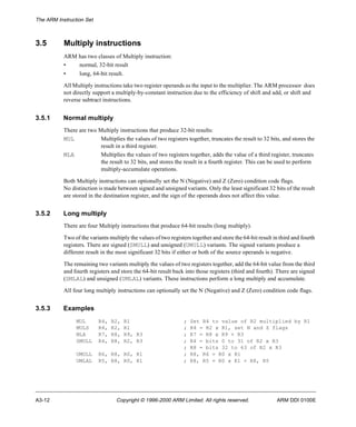 The ARM Instruction Set 
3.5 Multiply instructions 
ARM has two classes of Multiply instruction: 
• normal, 32-bit result 
• long, 64-bit result. 
All Multiply instructions take two register operands as the input to the multiplier. The ARM processor does 
not directly support a multiply-by-constant instruction due to the efficiency of shift and add, or shift and 
reverse subtract instructions. 
3.5.1 Normal multiply 
There are two Multiply instructions that produce 32-bit results: 
MUL Multiplies the values of two registers together, truncates the result to 32 bits, and stores the 
result in a third register. 
MLA Multiplies the values of two registers together, adds the value of a third register, truncates 
the result to 32 bits, and stores the result in a fourth register. This can be used to perform 
multiply-accumulate operations. 
Both Multiply instructions can optionally set the N (Negative) and Z (Zero) condition code flags. 
No distinction is made between signed and unsigned variants. Only the least significant 32 bits of the result 
are stored in the destination register, and the sign of the operands does not affect this value. 
3.5.2 Long multiply 
There are four Multiply instructions that produce 64-bit results (long multiply). 
Two of the variants multiply the values of two registers together and store the 64-bit result in third and fourth 
registers. There are signed (SMULL) and unsigned (UMULL) variants. The signed variants produce a 
different result in the most significant 32 bits if either or both of the source operands is negative. 
The remaining two variants multiply the values of two registers together, add the 64-bit value from the third 
and fourth registers and store the 64-bit result back into those registers (third and fourth). There are signed 
(SMLAL) and unsigned (UMLAL) variants. These instructions perform a long multiply and accumulate. 
All four long multiply instructions can optionally set the N (Negative) and Z (Zero) condition code flags. 
3.5.3 Examples 
MUL R4, R2, R1 ; Set R4 to value of R2 multiplied by R1 
MULS R4, R2, R1 ; R4 = R2 x R1, set N and Z flags 
MLA R7, R8, R9, R3 ; R7 = R8 x R9 + R3 
SMULL R4, R8, R2, R3 ; R4 = bits 0 to 31 of R2 x R3 
; R8 = bits 32 to 63 of R2 x R3 
UMULL R6, R8, R0, R1 ; R8, R6 = R0 x R1 
UMLAL R5, R8, R0, R1 ; R8, R5 = R0 x R1 + R8, R5 
A3-12 Copyright © 1996-2000 ARM Limited. All rights reserved. ARM DDI 0100E 
 