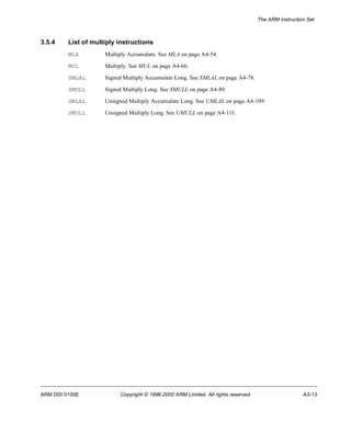 The ARM Instruction Set 
3.5.4 List of multiply instructions 
MLA Multiply Accumulate. See MLA on page A4-54. 
MUL Multiply. See MUL on page A4-66. 
SMLAL Signed Multiply Accumulate Long. See SMLAL on page A4-78. 
SMULL Signed Multiply Long. See SMULL on page A4-80. 
UMLAL Unsigned Multiply Accumulate Long. See UMLAL on page A4-109. 
UMULL Unsigned Multiply Long. See UMULL on page A4-111. 
ARM DDI 0100E Copyright © 1996-2000 ARM Limited. All rights reserved. A3-13 
 