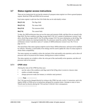 The ARM Instruction Set 
3.7 Status register access instructions 
There are two instructions for moving the contents of a program status register to or from a general-purpose 
register. Both the CPSR and SPSR can be accessed. 
Each status register is split into four 8-bit fields that can be individually written: 
Bits[31:24] The flags field. 
Bits[23:16] The status field. 
Bits[15:8] The extension field. 
Bits[7:0] The control field. 
To date, the ARM architecture does not use the status and extension fields, and three bits are unused in the 
flags field. The four condition code flags occupy bits[31:28]. In E variants of architecture versions 5 and 
above, the Q flag occupies bit[27]. See The Q flag on page A10-5 for more information on the Q flag. The 
control field contains two interrupt disable bits, five processor mode bits, and the Thumb bit on ARM 
architecture version 5 and above and on T variants of ARM architecture version 4 (see The T bit on 
page A2-11). 
The unused bits of the status registers might be used in future ARM architectures, and must not be modified 
by software. Therefore, a read-modify-write strategy must be used to update the value of a status register to 
ensure future compatibility. 
The status registers are readable to allow the read part of the read-modify-write operation, and to allow all 
processor state to be preserved (for instance, during process context switches). 
The status registers are writable to allow the write part of the read-modify-write operation, and allow all 
processor state to be restored. 
3.7.1 CPSR value 
Altering the value of the CPSR has three uses: 
• sets the value of the condition code flags (and of the Q flag when it exists) to a known value 
• enables or disable interrupts 
• changes processor mode (for instance, to initialize stack pointers). 
Note 
The T bit must not be changed directly by writing to the CPSR, but only via the BX instruction, and in the 
implicit SPSR to CPSR moves in instructions designed for exception return. Attempts to enter or leave 
Thumb state by directly altering the T bit can have UNPREDICTABLE consequences. 
ARM DDI 0100E Copyright © 1996-2000 ARM Limited. All rights reserved. A3-15 
 