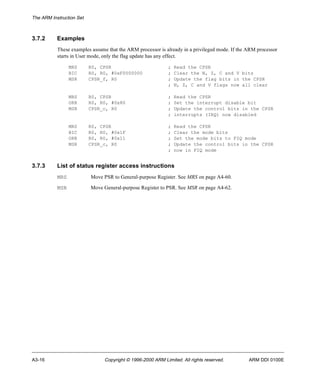 The ARM Instruction Set 
3.7.2 Examples 
These examples assume that the ARM processor is already in a privileged mode. If the ARM processor 
starts in User mode, only the flag update has any effect. 
MRS R0, CPSR ; Read the CPSR 
BIC R0, R0, #0xF0000000 ; Clear the N, Z, C and V bits 
MSR CPSR_f, R0 ; Update the flag bits in the CPSR 
; N, Z, C and V flags now all clear 
MRS R0, CPSR ; Read the CPSR 
ORR R0, R0, #0x80 ; Set the interrupt disable bit 
MSR CPSR_c, R0 ; Update the control bits in the CPSR 
; interrupts (IRQ) now disabled 
MRS R0, CPSR ; Read the CPSR 
BIC R0, R0, #0x1F ; Clear the mode bits 
ORR R0, R0, #0x11 ; Set the mode bits to FIQ mode 
MSR CPSR_c, R0 ; Update the control bits in the CPSR 
; now in FIQ mode 
3.7.3 List of status register access instructions 
MRS Move PSR to General-purpose Register. See MRS on page A4-60. 
MSR Move General-purpose Register to PSR. See MSR on page A4-62. 
A3-16 Copyright © 1996-2000 ARM Limited. All rights reserved. ARM DDI 0100E 
 