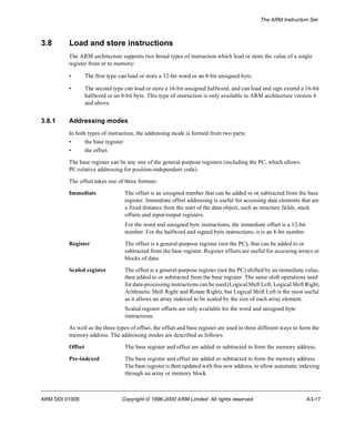 The ARM Instruction Set 
3.8 Load and store instructions 
The ARM architecture supports two broad types of instruction which load or store the value of a single 
register from or to memory: 
• The first type can load or store a 32-bit word or an 8-bit unsigned byte. 
• The second type can load or store a 16-bit unsigned halfword, and can load and sign extend a 16-bit 
halfword or an 8-bit byte. This type of instruction is only available in ARM architecture version 4 
and above. 
3.8.1 Addressing modes 
In both types of instruction, the addressing mode is formed from two parts: 
• the base register 
• the offset. 
The base register can be any one of the general-purpose registers (including the PC, which allows 
PC-relative addressing for position-independent code). 
The offset takes one of three formats: 
Immediate The offset is an unsigned number that can be added to or subtracted from the base 
register. Immediate offset addressing is useful for accessing data elements that are 
a fixed distance from the start of the data object, such as structure fields, stack 
offsets and input/output registers. 
For the word and unsigned byte instructions, the immediate offset is a 12-bit 
number. For the halfword and signed byte instructions, it is an 8-bit number. 
Register The offset is a general-purpose register (not the PC), that can be added to or 
subtracted from the base register. Register offsets are useful for accessing arrays or 
blocks of data. 
Scaled register The offset is a general-purpose register (not the PC) shifted by an immediate value, 
then added to or subtracted from the base register. The same shift operations used 
for data-processing instructions can be used (Logical Shift Left, Logical Shift Right, 
Arithmetic Shift Right and Rotate Right), but Logical Shift Left is the most useful 
as it allows an array indexed to be scaled by the size of each array element. 
Scaled register offsets are only available for the word and unsigned byte 
instructions. 
As well as the three types of offset, the offset and base register are used in three different ways to form the 
memory address. The addressing modes are described as follows: 
Offset The base register and offset are added or subtracted to form the memory address. 
Pre-indexed The base register and offset are added or subtracted to form the memory address. 
The base register is then updated with this new address, to allow automatic indexing 
through an array or memory block. 
ARM DDI 0100E Copyright © 1996-2000 ARM Limited. All rights reserved. A3-17 
 