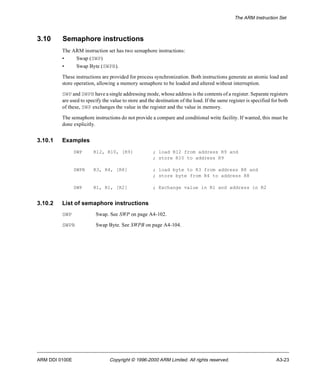 The ARM Instruction Set 
3.10 Semaphore instructions 
The ARM instruction set has two semaphore instructions: 
• Swap (S) WP 
• Swap Byte (SWPB). 
These instructions are provided for process synchronization. Both instructions generate an atomic load and 
store operation, allowing a memory semaphore to be loaded and altered without interruption. 
SWP and SWPB have a single addressing mode, whose address is the contents of a register. Separate registers 
are used to specify the value to store and the destination of the load. If the same register is specified for both 
of these, SWP exchanges the value in the register and the value in memory. 
The semaphore instructions do not provide a compare and conditional write facility. If wanted, this must be 
done explicitly. 
3.10.1 Examples 
SWP R12, R10, [R9] ; load R12 from address R9 and 
; store R10 to address R9 
SWPB R3, R4, [R8] ; load byte to R3 from address R8 and 
; store byte from R4 to address R8 
SWP R1, R1, [R2] ; Exchange value in R1 and address in R2 
3.10.2 List of semaphore instructions 
SWP Swap. See SWP on page A4-102. 
SWPB Swap Byte. See SWPB on page A4-104. 
ARM DDI 0100E Copyright © 1996-2000 ARM Limited. All rights reserved. A3-23 
 