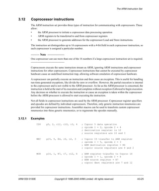 The ARM Instruction Set 
3.12 Coprocessor instructions 
The ARM instruction set provides three types of instruction for communicating with coprocessors. These 
allow: 
• the ARM processor to initiate a coprocessor data processing operation 
• ARM registers to be transferred to and from coprocessor registers 
• the ARM processor to generate addresses for the coprocessor Load and Store instructions. 
The instruction set distinguishes up to 16 coprocessors with a 4-bit field in each coprocessor instruction, so 
each coprocessor is assigned a particular number. 
Note 
One coprocessor can use more than one of the 16 numbers if a large coprocessor instruction set is required. 
Coprocessors execute the same instruction stream as ARM, ignoring ARM instructions and coprocessor 
instructions for other coprocessors. Coprocessor instructions that cannot be executed by coprocessor 
hardware cause an undefined instruction trap, allowing software emulation of coprocessor hardware. 
A coprocessor can partially execute an instruction and then cause an exception. This is useful for handling 
run-time-generated exceptions, like divide-by-zero or overflow. However, the partial execution is internal 
to the coprocessor and is not visible to the ARM processor. As far as the ARM processor is concerned, the 
instruction is held at the start of its execution and completes without exception if allowed to begin execution. 
Any decision on whether to execute the instruction or cause an exception is taken within the coprocessor 
before the ARM processor is allowed to start executing the instruction. 
Not all fields in coprocessor instructions are used by the ARM processor. Coprocessor register specifiers 
and opcodes are defined by individual coprocessors. Therefore, only generic instruction mnemonics are 
provided for coprocessor instructions. Assembler macros can be used to transform custom coprocessor 
mnemonics into these generic mnemonics, or to regenerate the opcodes manually. 
3.12.1 Examples 
CDP p5, 2, c12, c10, c3, 4 ; Coproc 5 data operation 
; opcode 1 = 2, opcode 2 = 4 
; destination register is 12 
; source registers are 10 and 3 
MRC p15, 5, R4, c0, c2, 3 ; Coproc 15 transfer to ARM register 
; opcode 1 = 5, opcode 2 = 3 
; ARM destination register = R4 
; coproc source registers are 0 and 2 
MCR p14, 1, R7, c7, c12, 6 ; ARM register transfer to Coproc 14 
; opcode 1 = 1, opcode 2 = 6 
; ARM source register = R7 
; coproc dest registers are 7 and 12 
ARM DDI 0100E Copyright © 1996-2000 ARM Limited. All rights reserved. A3-25 
 