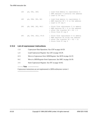 The ARM Instruction Set 
LDC p6, CR1, [R4] ; Load from memory to coprocessor 6 
; ARM register 4 contains the address 
; Load to CP reg 1 
LDC p6, CR4, [R2, #4] ; Load from memory to coprocessor 6 
; ARM register R2 + 4 is the address 
; Load to CP reg 4 
STC p8, CR8, [R2, #4]! ; Store from coprocessor 8 to memory 
; ARM register R2 + 4 is the address 
; after the transfer R2 = R2 + 4 
; Store from CP reg 8 
STC p8, CR9, [R2], #-16 ; Store from coprocessor 8 to memory 
; ARM register R2 holds the address 
; after the transfer R2 = R2 - 16 
; Store from CP reg 9 
3.12.2 List of coprocessor instructions 
CDP Coprocessor Data Operations. See CDP on page A4-20. 
LDC Load Coprocessor Register. See LDC on page A4-28. 
MCR Move to Coprocessor from ARM Register. See MCR on page A4-52. 
MRC Move to ARM Register from Coprocessor. See MRC on page A4-58. 
STC Store Coprocessor Register. See STC on page A4-82. 
Note 
Coprocessor instructions are not implemented in ARM architecture version 1. 
A3-26 Copyright © 1996-2000 ARM Limited. All rights reserved. ARM DDI 0100E 
 