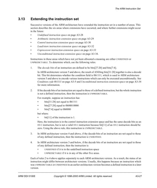 The ARM Instruction Set 
3.13 Extending the instruction set 
Successive versions of the ARM architecture have extended the instruction set in a number of areas. This 
section describes the six areas where extensions have occurred, and where further extensions might occur 
in the future: 
• Undefined instruction space on page A3-28 
• Arithmetic instruction extension space on page A3-29 
• Control instruction extension space on page A3-30 
• Load/store instruction extension space on page A3-32 
• Coprocessor instruction extension space on page A3-33 
• Unconditional instruction extension space on page A3-34. 
Instructions in these areas which have not yet been allocated a meaning are either UNDEFINED or 
UNPREDICTABLE. To determine which, use the following rules: 
1. The decode bits of an instruction are defined to be bits[27:20] and bits[7:4]. 
In ARM architecture version 5 and above, the result of ANDing bits[31:28] together is also a decode 
bit. This bit determines whether the condition field is 0b1111, which is used in ARM architecture 
version 5 and above to encode various instructions which can only be executed unconditionally. See 
Condition code 0b1111 on page A3-5 and Unconditional instruction extension space on page A3-34 
for more information. 
2. If the decode bits of an instruction are equal to those of a defined instruction, but the whole instruction 
is not a defined instruction, then the instruction is UNPREDICTABLE. 
For example, suppose an instruction has: 
• bits[31:28] not equal to 0b1111 
• bits[27:20] equal to 0b00010000 
• bits[7:4] equal to 0b0000 
but where: 
• bit[11] of the instruction is 1. 
Here, the instruction is in the control instruction extension space and has the same decode bits as an 
MRS instruction, but is not a valid MRS instruction because bit[11] of an MRS instruction should be 
zero. Using the above rule, this instruction is UNPREDICTABLE. 
3. In ARM architecture version 4 and above, if the decode bits of an instruction are not equal to those 
of any defined instruction, then the instruction is UNDEFINED. 
4. In ARM architecture version 3 and below, if the decode bits of an instruction are not equal to those 
of any defined instruction, then the instruction is: 
• UNDEFINED if it is in the undefined instruction space 
• UNPREDICTABLE if it is in any of the other five areas. 
Each of rules 2 to 4 above applies separately to each ARM architecture version. As a result, the status of an 
instruction might differ between architecture versions. Usually, this happens because an instruction which 
was UNPREDICTABLE or UNDEFINED in an earlier architecture version becomes a defined instruction in a later 
version. 
ARM DDI 0100E Copyright © 1996-2000 ARM Limited. All rights reserved. A3-27 
 