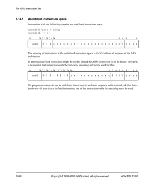 The ARM Instruction Set 
3.13.1 Undefined instruction space 
Instructions with the following opcodes are undefined instruction space: 
opcode[27:25] = 0b011 
opcode[4] = 1 
31 28 27 26 25 24 5 4 3 0 
cond 0 1 1 x x x x x x x x x x x x x x x x x x x x 1 x x x x 
The meaning of instructions in the undefined instruction space is UNDEFINED on all versions of the ARM 
architecture. 
In general, undefined instructions might be used to extend the ARM instruction set in the future. However, 
it is intended that instructions with the following encoding will not be used for this: 
31 28 27 26 25 24 23 22 21 20 19 8 7 6 5 4 3 2 1 0 
cond 0 1 1 1 1 1 1 1 x x x x x x x x x x x x 1 1 1 1 x x x x 
If a programmer wants to use an undefined instruction for software purposes, with minimal risk that future 
hardware will treat it as a defined instruction, one of the instructions with this encoding must be used. 
A3-28 Copyright © 1996-2000 ARM Limited. All rights reserved. ARM DDI 0100E 
 