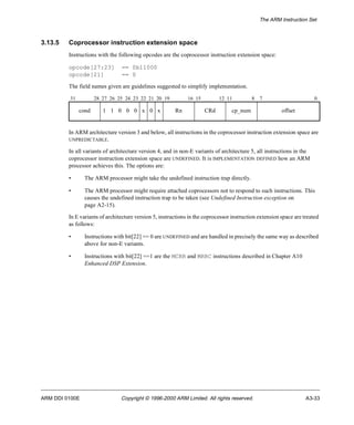 The ARM Instruction Set 
3.13.5 Coprocessor instruction extension space 
Instructions with the following opcodes are the coprocessor instruction extension space: 
opcode[27:23] == 0b11000 
opcode[21] == 0 
The field names given are guidelines suggested to simplify implementation. 
31 28 27 26 25 24 23 22 21 20 19 16 15 12 11 8 7 0 
cond 1 1 0 0 0 x 0 x Rn CRd cp_num offset 
In ARM architecture version 3 and below, all instructions in the coprocessor instruction extension space are 
UNPREDICTABLE. 
In all variants of architecture version 4, and in non-E variants of architecture 5, all instructions in the 
coprocessor instruction extension space are UNDEFINED. It is IMPLEMENTATION DEFINED how an ARM 
processor achieves this. The options are: 
• The ARM processor might take the undefined instruction trap directly. 
• The ARM processor might require attached coprocessors not to respond to such instructions. This 
causes the undefined instruction trap to be taken (see Undefined Instruction exception on 
page A2-15). 
In E variants of architecture version 5, instructions in the coprocessor instruction extension space are treated 
as follows: 
• Instructions with bit[22] == 0 are UNDEFINED and are handled in precisely the same way as described 
above for non-E variants. 
• Instructions with bit[22] ==1 are the MCRR and MRRC instructions described in Chapter A10 
Enhanced DSP Extension. 
ARM DDI 0100E Copyright © 1996-2000 ARM Limited. All rights reserved. A3-33 
 