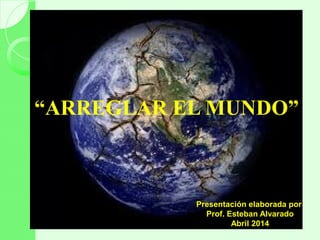 “ARREGLAR EL MUNDO”
Presentación elaborada por
Prof. Esteban Alvarado
Abril 2014
 