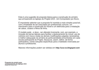 Esta é uma sugestão de proposta básica para a construção do armário
                              que armazenará os laptops do Projeto UCA - Um Computador por Aluno.

                              É importante salientar que a proposta foi mantida a mais simples possível,
                              com a finalidade de ser executada por profissionais comuns: um
                              marceneiro para a construção do móvel e um eletricista para a instalação
                              de cabos, coolers e filtros de linha.

                              O modelo pode - e deve - ser alterado livremente, com, por exemplo, a
                              inclusão de barras laterais para facilitar o deslocamento do móvel, uso de
                              rodízios com trava e todas as demais modificações julgadas necessárias
                              à melhor adequação do armário às particularidades encontradas em cada
                              escola participante do Projeto. Busca-se, assim, definir, de forma
                              participativa, outras soluções específicas para a realidade vivenciada por
                              alunos e professores.

                              Maiores informações podem ser obtidas em http://uca-ce.blogspot.com




Proposta de armário para
armazenamento de laptops UCA
Instituto UFC Virtual, 2010
 