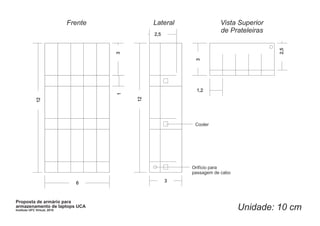 Frente            Lateral              Vista Superior
                                                2,5
                                                                     de Prateleiras




                                                                                      2,5
                                       3




                                                           3
                                                           1,2




                                       1



                                           12
              12




                                                           Cooler




                                                          Orifício para
                                                          passagem de cabo

                                6                     3



Proposta de armário para
armazenamento de laptops UCA
Instituto UFC Virtual, 2010                                                  Unidade: 10 cm
 